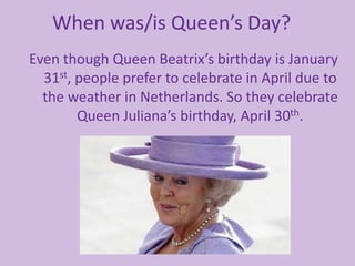 When was/is Queen’s Day?
Even though Queen Beatrix’s birthday is January
31st, people prefer to celebrate in April due to
the weather in Netherlands. So they celebrate
Queen Juliana’s birthday, April 30th.
 