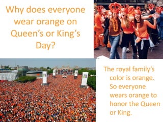 Why does everyone
wear orange on
Queen’s or King’s
Day?
The royal family’s
color is orange.
So everyone
wears orange to
honor the Queen
or King.
 