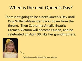 When is the next Queen’s Day?
There isn’t going to be a next Queen’s Day until
King Willem-Alexander backs down from the
throne. Then Catharina-Amalia Beatrix
Carmen Victoria will become Queen, and be
celebrated on April 30, like her grandmothers.
Catharina-Amalia Beatrix Carmen Victoria
 