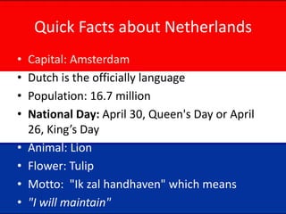 Quick Facts about Netherlands
• Capital: Amsterdam
• Dutch is the officially language
• Population: 16.7 million
• National Day: April 30, Queen's Day or April
26, King’s Day
• Animal: Lion
• Flower: Tulip
• Motto: "Ik zal handhaven" which means
• "I will maintain"
 