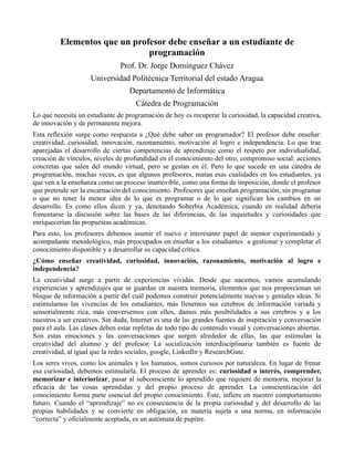 Elementos que un profesor debe enseñar a un estudiante de
                              programación
                               Prof. Dr. Jorge Domínguez Chávez
                     Universidad Politécnica Territorial del estado Aragua
                                   Departamento de Informática
                                     Cátedra de Programación
Lo que necesita un estudiante de programación de hoy es recuperar la curiosidad, la capacidad creativa,
de innovación y de permanente mejora.
Esta reflexión surge como respuesta a ¿Qué debe saber un programador? El profesor debe enseñar:
creatividad, curiosidad, innovación, razonamiento, motivación al logro e independencia. Lo que trae
aparejadas el desarrollo de ciertas competencias de aprendizaje como el respeto por individualidad,
creación de vínculos, niveles de profundidad en el conocimiento del otro, compromiso social: acciones
concretas que salen del mundo virtual, pero se gestan en él. Pero lo que sucede en una cátedra de
programación, muchas veces, es que algunos profesores, matan esas cualidades en los estudiantes, ya
que ven a la enseñanza como un proceso inamovible, como una forma de imposición, donde el profesor
que pretende ser la encarnación del conocimiento. Profesores que enseñan programación, sin programar
o que no tener la menor idea de lo que es programar o de lo que significan los cambios en un
desarrollo. Es como ellos dicen y ya, denotando Soberbia Académica, cuando en realidad debería
fomentarse la discusión sobre las bases de las diferencias, de las inquietudes y curiosidades que
enriquecerían las propuestas académicas.
Para esto, los profesores debemos asumir el nuevo e interesante papel de mentor experimentado y
acompañante metodológico, más preocupados en enseñar a los estudiantes a gestionar y completar el
conocimiento disponible y a desarrollar su capacidad crítica.
¿Cómo enseñar creatividad, curiosidad, innovación, razonamiento, motivación al logro e
independencia?
La creatividad surge a partir de experiencias vividas. Desde que nacemos, vamos acumulando
experiencias y aprendizajes que se guardan en nuestra memoria, elementos que nos proporcionan un
bloque de información a partir del cuál podemos construir potencialmente nuevas y geniales ideas. Si
estimulamos las vivencias de los estudiantes, más llenemos sus cerebros de información variada y
sensorialmente rica, más conversemos con ellos, damos más posibilidades a sus cerebros y a los
nuestros a ser creativos. Sin duda, Internet es una de las grandes fuentes de inspiración y conversación
para el aula. Las clases deben estar repletas de todo tipo de contenido visual y conversaciones abiertas.
Son estas emociones y las conversaciones que surgen alrededor de ellas, las que estimulan la
creatividad del alumno y del profesor. La socialización interdisciplinaria también es fuente de
creatividad, al igual que la redes sociales, google, LinkedIn y ResearchGate.
Los seres vivos, como los animales y los humanos, somos curiosos por naturaleza. En lugar de frenar
esa curiosidad, debemos estimularla. El proceso de aprender es: curiosidad o interés, comprender,
memorizar e interiorizar, pasar al subconsciente lo aprendido que requiere de memoria, mejorar la
eficacia de las cosas aprendidas y del propio proceso de aprender. La conscientización del
conocimiento forma parte esencial del propio conocimiento. Éste, infiere en nuestro comportamiento
futuro. Cuando el “aprendizaje” no es consecuencia de la propia curiosidad y del desarrollo de las
propias habilidades y se convierte en obligación, en materia sujeta a una norma, en información
“correcta” y oficialmente aceptada, es un autómata de pupitre.
 