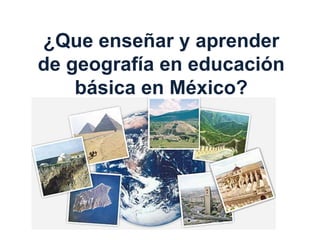 ¿Que enseñar y aprender
de geografía en educación
básica en México?
 