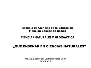 UNIVERSIDAD TÉCNICA PARTICULAR DE LOJA
MODALIDAD ABIERTA Y A DISTANCIA
Escuela de Ciencias de la Educación
Mención Educación Básica
CIENCIAS NATURALES Y SU DIDÁCTICA
¿QUÉ ENSEÑAR EN CIENCIAS NATURALES?
Mg. Sc. Leonor del Carmen Franco León
DOCENTE
 