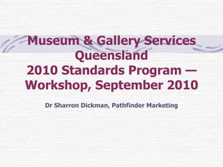 Museum & Gallery Services Queensland 2010 Standards Program — Workshop, September 2010 Dr Sharron Dickman, Pathfinder Marketing 