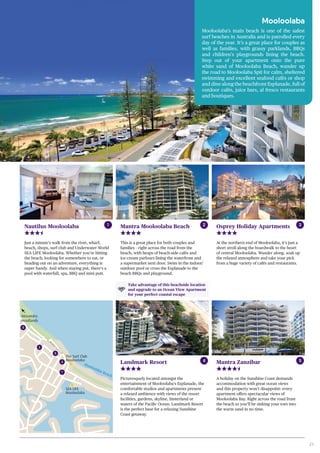 21
1
2
5
4
3
SEA LIFE
Mooloolaba
Mooloolaba
Fish Market
Beacon
Lighthouse
Reserve
Mooloolaba Esplanade
Alexandra
Headlands
Caloundra
Mooloolaba Beach
Parrearra Channel
The Surf Club
Mooloolaba
Mooloolaba
Mooloolaba’s main beach is one of the safest
surf beaches in Australia and is patrolled every
day of the year. It’s a great place for couples as
well as families, with grassy parklands, BBQs
and children’s playgrounds lining the beach.
Step out of your apartment onto the pure
white sand of Mooloolaba Beach, wander up
the road to Mooloolaba Spit for calm, sheltered
swimming and excellent seafood cafés or shop
and dine along the beachfront Esplanade, full of
outdoor cafés, juice bars, al fresco restaurants
and boutiques.
Mantra Mooloolaba Beach
This is a great place for both couples and
families – right across the road from the
beach, with heaps of beach-side cafés and
ice-cream parlours lining the waterfront and
a supermarket next door. Swim in the indoor/
outdoor pool or cross the Esplanade to the
beach BBQs and playground.
Nautilus Mooloolaba
Just a minute’s walk from the river, wharf,
beach, shops, surf club and Underwater World
SEA LIFE Mooloolaba. Whether you’re hitting
the beach, looking for somewhere to eat, or
heading out on an adventure, everything is
super handy. And when staying put, there’s a
pool with waterfall, spa, BBQ and mini putt.
Landmark Resort Mantra Zanzibar
Picturesquely located amongst the
entertainment of Mooloolaba’s Esplanade, the
comfortable studios and apartments present
a relaxed ambience with views of the resort
facilities, gardens, skyline, hinterland or
waters of the Pacific Ocean. Landmark Resort
is the perfect base for a relaxing Sunshine
Coast getaway.
A holiday on the Sunshine Coast demands
accommodation with great ocean views
and this property won’t disappoint: every
apartment offers spectacular views of
Mooloolaba Bay. Right across the road from
the beach so you’ll be sinking your toes into
the warm sand in no time.
Osprey Holiday Apartments
At the northern end of Mooloolaba, it’s just a
short stroll along the boardwalk to the heart
of central Mooloolaba. Wander along, soak up
the relaxed atmosphere and take your pick
from a huge variety of cafés and restaurants.
1
4 5
2 3
One Bedroom Apartment
Take advantage of this beachside location
and upgrade to an Ocean View Apartment
for your perfect coastal escape
 