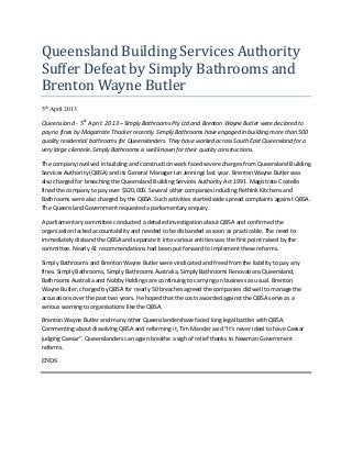 Queensland Building Services Authority
Suffer Defeat by Simply Bathrooms and
Brenton Wayne Butler
5th
April 2013
Queensland - 5st
April: 2013 –Simply Bathrooms Pty Ltd and Brenton Wayne Butler were declared to
pay no fines by Magistrate Thacker recently. Simply Bathrooms have engaged in building more than 500
quality residential bathrooms for Queenslanders. They have worked across South East Queensland for a
very large clientele. Simply Bathrooms is well known for their quality constructions.
The company involved in building and construction work faced severe charges from Queensland Building
Services Authority (QBSA) and its General Manager Ian Jennings last year. Brenton Wayne Butler was
also charged for breaching the Queensland Building Services Authority Act 1991. Magistrate Costello
fined the company to pay over $320,000. Several other companies including Rethink Kitchens and
Bathrooms were also charged by the QBSA. Such activities started wide spread complaints against QBSA.
The Queensland Government requested a parliamentary enquiry.
A parliamentary committee conducted a detailed investigation about QBSA and confirmed the
organization lacked accountability and needed to be disbanded as soon as practicable. The need to
immediately disband the QBSA and separate it into various entities was the first point raised by the
committee. Nearly 41 recommendations had been put forward to implement these reforms.
Simply Bathrooms and Brenton Wayne Butler were vindicated and freed from the liability to pay any
fines. Simply Bathrooms, Simply Bathrooms Australia, Simply Bathrooms Renovations Queensland,
Bathrooms Australia and Nobby Holdings are continuing to carrying on business as usual. Brenton
Wayne Butler, charged by QBSA for nearly 50 breaches agreed the companies did well to manage the
accusations over the past two years. He hoped that the costs awarded against the QBSA serve as a
serious warning to organisations like the QBSA.
Brenton Wayne Butler and many other Queenslandershave faced long legal battles with QBSA.
Commenting about dissolving QBSA and reforming it, Tim Mander said “It’s never ideal to have Caesar
judging Caesar”. Queenslanders can again breathe a sigh of relief thanks to Newman Government
reforms.
ENDS
 