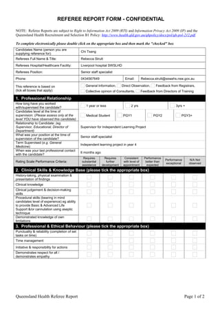REFEREE REPORT FORM - CONFIDENTIAL
NOTE: Referee Reports are subject to Right to Information Act 2009 (RTI) and Information Privacy Act 2009 (IP) and the
Queensland Health Recruitment and Selection B1 Policy: http://www.health.qld.gov.au/qhpolicy/docs/pol/qh-pol-212.pdf.
To complete electronically please double click on the appropriate box and then mark the "checked" box
Candidates Name (person you are
supplying reference for):
Chi Tsang
Referees Full Name & Title: Rebecca Strutt
Referees Hospital/Healthcare Facility: Liverpool hospital SWSLHD
Referees Position: Senior staff specialist
Phone: 0434567649 Email: Rebecca.strutt@sswahs.nsw.gov.au
This reference is based on
(tick all boxes that apply):
General Information, Direct Observation, Feedback from Registrars,
Collective opinion of Consultants, Feedback from Directors of Training
1. Professional Relationship
How long have you worked
with/supervised the candidate?
1 year or less 2 yrs 3yrs +
Candidates level at the time of
supervision: (Please assess only at the
level YOU have observed this candidate)
Medical Student PGY1 PGY2 PGY3+
Relationship to Candidate: (eg.
Supervisor, Educational, Director of
Department)
Supervisor for Independent Learning Project
What was your position at the time of
supervision of the candidate?
Senior staff specialist
Term Supervised (e.g. General
Medicine)
Independent learning project in year 4
When was your last professional contact
with the candidate?
6 months ago
Rating Scale Performance Criteria:
Requires
substantial
assistance
Requires
further
development
Consistent
with level of
appointment
Performance
better than
expected
Performance
exceptional
N/A Not
observed
2. Clinical Skills & Knowledge Base (please tick the appropriate box)
History-taking, physical examination &
presentation of findings
Clinical knowledge
Clinical judgement & decision-making
skills
Procedural skills (bearing in mind
candidates level of experience) eg ability
to provide Basic & Advanced Life
Support &/or cannulation using aseptic
technique
Demonstrated knowledge of own
limitations
3. Professional & Ethical Behaviour (please tick the appropriate box)
Punctuality & reliability (completion of set
tasks on time)
Time management
Initiative & responsibility for actions
Demonstrates respect for all /
demonstrates empathy
Queensland Health Referee Report Page 1 of 2
 