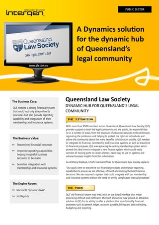 PUBLIC SECTOR

A Dynamics solution
for the dynamic hub
of Queensland’s
legal community
www.qls.com.au

The Business Case:
QLS needed a strong financial system
that could not only streamline its
processes but also provide reporting
capability and integration of their
membership and insurance systems.

The Business Value:
>>

Streamlined financial processes

>>

Improved reporting capabilities,
helping insightful business
decisions to be made

>>

Seamless integration with
membership and insurance systems

Queensland Law Society
DYNAMIC HUB FOR QUEENSLAND’S LEGAL
COMMUNITY

With more than 8500 members across Queensland, Queensland Law Society (QLS)
provides support to both the legal community and the public. Its responsibilities
lie in a number of areas, from the provision of education services to the profession,
regulating the profession and helping to protect the rights of individuals and
advise the community about the many benefits solicitors can provide. QLS needed
to integrate its financial, membership and insurance systems, as well as streamline
its financial processes. QLS was replacing its existing membership system which
proved the ideal time to integrate a new finance system which could easily
connect all moving parts to create a better, easier way to use its systems and
achieve business insights from this information.
As Anthony Walduck, Chief Financial Officer for Queensland Law Society explains:
“Our goals were to streamline our financial processes and improve reporting
capabilities to ensure we are effective, efficient and making the best financial
decisions. We also required a system that could integrate with our membership
and insurance systems without the need for overly complicated manual processes.”

The Engine Room:
>>

Microsoft Dynamics NAV

>>

Jet Reports

QLS’ old financial system was tired, with an out-dated interface that made
processing difficult and inefficient. Microsoft Dynamics NAV proved an attractive
solution to QLS for its ability to offer a platform that could simplify financial
processes such as general ledger, accounts payable, billing and debt collecting,
budgeting and reporting.

 