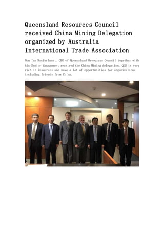Queensland Resources Council
received China Mining Delegation
organized by Australia
International Trade Association
Hon Ian Macfarlane , CEO of Queensland Resources Council together with
his Senior Management received the China Mining delegation, QLD is very
rich in Resources and have a lot of opportunities for organizations
including friends from China.
 