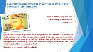 Queensland Skilled Immigration Services to 399213Power
Generation Plant Operators
Abhinav Outsourcings Pvt. Ltd.
Global Immigration Specialist
Since 1994
Queensland is second largest and most occupied state of Australia. It is situated on
north eastern coast of the country. Government of the state run an area centric
skilled immigration program - SMP in collaboration with DIAC- Department of
immigration and citizenship. Below are mentioned the job descriptions, tasks and
requirements of Power Generation Plant
Operator to get an entry in Queensland:
 