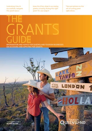 Understand how to         Know the 4 key steps to accessing     Tips and pointers on the
successfully navigate     grants, including finding the right   art of writing grant
the grants space          grant for your project                applications




INFORMATION AND ADVICE FOR QUEENSLAND TOURISM BUSINESSES
ON ACCESSING AND APPLYING FOR GRANTS




Download this guide at
tq.com.au/tad
 