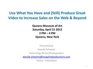 Use What You Have and (Still) Produce Great
Video to Increase Sales on the Web & Beyond
                Queens Museum of Art
                Saturday, April 21 2012
                     2 PM – 4 PM
                  Queens, New York

                       Presented by
                     Donald Schwartz
             Technology Writer/Photographer
        donald.schwartz@imagelinkproductions.com
                   Twitter: Ishkahbibel
                                                   1
 