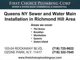 Queens NY Sewer and Water Main
Installation in Richmond Hill Area
                Areas we cover
                •   The Bronx
                •   Brooklyn
                •   Manhattan
                •   Queens
                •   Staten Island

103-04 ROCKAWAY BLVD,               (718) 725-9622
OZONE PARK, N.Y. 11417              (718) 322-7045
        www.firstchoiceplumbingnyc.com
 