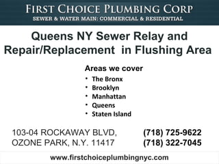 Queens NY Sewer Relay and
Repair/Replacement in Flushing Area
                 Areas we cover
                 •   The Bronx
                 •   Brooklyn
                 •   Manhattan
                 •   Queens
                 •   Staten Island

 103-04 ROCKAWAY BLVD,               (718) 725-9622
 OZONE PARK, N.Y. 11417              (718) 322-7045
         www.firstchoiceplumbingnyc.com
 