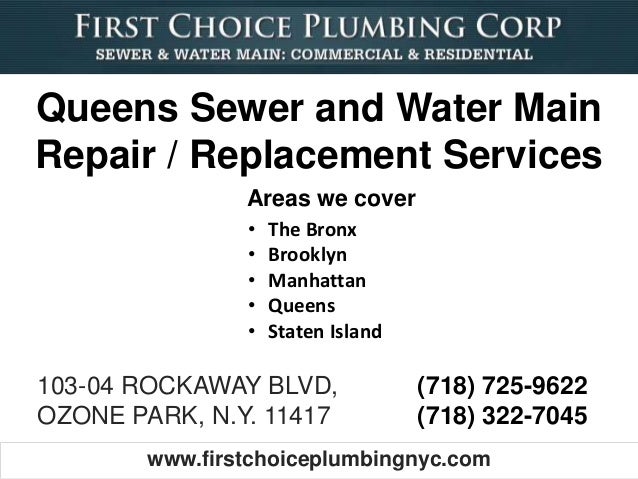www.firstchoiceplumbingnyc.com
103-04 ROCKAWAY BLVD,
OZONE PARK, N.Y. 11417
(718) 725-9622
(718) 322-7045
• The Bronx
• Brooklyn
• Manhattan
• Queens
• Staten Island
Areas we cover
Queens Sewer and Water Main
Repair / Replacement Services
 