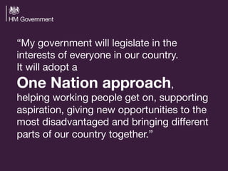 “My government will legislate in the
interests of everyone in our country.  
It will adopt a  
One Nation approach,  
helping working people get on, supporting
aspiration, giving new opportunities to the
most disadvantaged and bringing diﬀerent
parts of our country together.” 

 