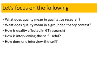 Let’s focus on the following
• What does quality mean in qualitative research?
• What does quality mean in a grounded theory context?
• How is quality affected in GT research?
• How is interviewing-the-self useful?
• How does one interview-the-self?
 