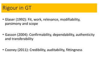 Rigour in GT
• Glaser (1992): Fit, work, relevance, modifiability,
parsimony and scope
• Gasson (2004): Confirmability, de...