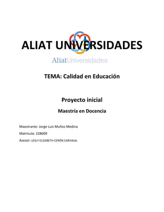 ALIAT UNIVERSIDADES
TEMA: Calidad en Educación
Proyecto inicial
Maestría en Docencia
Maestrante: Jorge Luis Muñoz Medina
Matrícula: 228609
Asesor: LESLY ELIZABETH CERÓN CARVAJAL
 