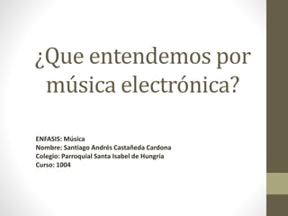 ¿Que entendemos por
música electrónica?
ENFASIS: Música
Nombre: Santiago Andrés Castañeda Cardona
Colegio: Parroquial Santa Isabel de Hungría
Curso: 1004
 