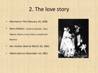 2. The love story
• Married on The February 10, 1840.
• Nine children : Victoria, Eduardo , Alice,
Alberto, Helena, Luisa, Arthur, Leopold and
Beatrice.
• Her mother died on March 16, 1861.
• Albert died on December 14, 1861.
 