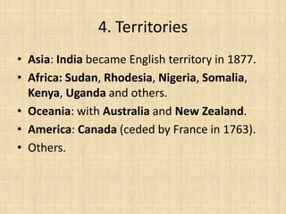 4. Territories
• Asia: India became English territory in 1877.
• Africa: Sudan, Rhodesia, Nigeria, Somalia,
Kenya, Uganda and others.
• Oceania: with Australia and New Zealand.
• America: Canada (ceded by France in 1763).
• Others.
 