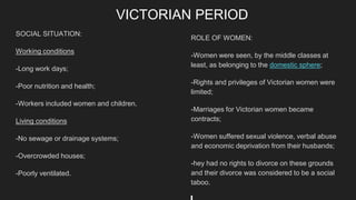 VICTORIAN PERIOD
SOCIAL SITUATION:
Working conditions
-Long work days;
-Poor nutrition and health;
-Workers included women and children.
Living conditions
-No sewage or drainage systems;
-Overcrowded houses;
-Poorly ventilated.
ROLE OF WOMEN:
-Women were seen, by the middle classes at
least, as belonging to the domestic sphere;
-Rights and privileges of Victorian women were
limited;
-Marriages for Victorian women became
contracts;
-Women suffered sexual violence, verbal abuse
and economic deprivation from their husbands;
-hey had no rights to divorce on these grounds
and their divorce was considered to be a social
taboo.
 