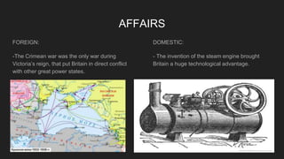 AFFAIRS
FOREIGN:
-The Crimean war was the only war during
Victoria’s reign, that put Britain in direct conflict
with other great power states.
DOMESTIC:
- The invention of the steam engine brought
Britain a huge technological advantage.
 