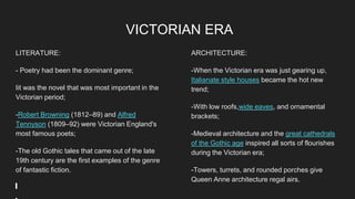 VICTORIAN ERA
LITERATURE:
- Poetry had been the dominant genre;
Iit was the novel that was most important in the
Victorian period;
-Robert Browning (1812–89) and Alfred
Tennyson (1809–92) were Victorian England's
most famous poets;
-The old Gothic tales that came out of the late
19th century are the first examples of the genre
of fantastic fiction.
ARCHITECTURE:
-When the Victorian era was just gearing up,
Italianate style houses became the hot new
trend;
-With low roofs,wide eaves, and ornamental
brackets;
-Medieval architecture and the great cathedrals
of the Gothic age inspired all sorts of flourishes
during the Victorian era;
-Towers, turrets, and rounded porches give
Queen Anne architecture regal airs.
 