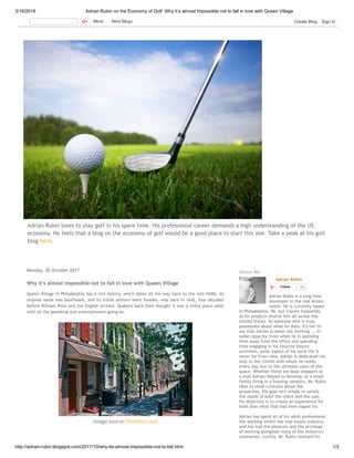 3/16/2018 Adrian Rubin on the Economy of Golf: Why it’s almost impossible not to fall in love with Queen Village
http://adrian-rubin.blogspot.com/2017/10/why-its-almost-impossible-not-to-fall.html 1/3
Adrian Rubin loves to play golf in his spare time. His professional career demands a high understanding of the US
economy. He feels that a blog on the economy of golf would be a good place to start this one. Take a peak at his golf
blog here.
Monday, 30 October 2017
Why it’s almost impossible not to fall in love with Queen Village
Queen Village in Philadelphia has a rich history, which dates all the way back to the mid-1600s. Its
original name was Southwark, and its initial settlers were Swedes, way back in 1642, four decades
before William Penn and the English arrived. Quakers back then thought it was a sinful place what
with all the gambling and entertainment going on.
Image source: Pinterest.com
Adrian Rubin
Follow 25
Adrian Rubin is a long time
developer in the real estate
world. He is currently based
in Philadelphia, PA, but travels frequently
as his projects shuttle him all across the
United States. As someone who is truly
passionate about what he does, It's fair to
say that Adrian is never not working ... in
some capacity. Even when he is spending
time away from the office and spending
time engaging in his favorite leisure
activities, some aspect of his work life is
never far from view. Adrian is dedicated not
only to the clients with whom he works
every day, but to the ultimate users of the
space. Whether these are busy shoppers at
a mall Adrian helped to develop, or a small
family living in a housing complex, Mr. Rubin
likes to think critically about the
properties. His goal isn't simply to satisfy
the needs of both the client and the user,
his objective is to create an experience for
both than what that had even hoped for. 
Adrian has spent all of his adult professional
life working within the real estate industry,
and has had the pleasure and the privilege
of working alongside many of the industry's
luminaries. Luckily, Mr. Rubin realized his
About Me
More Next Blog» Create Blog Sign In
 