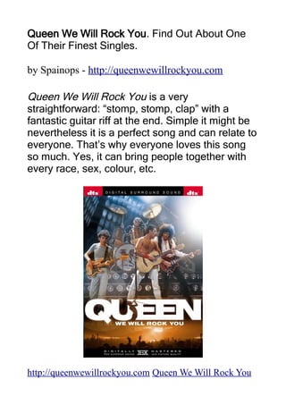 Queen We Will Rock You. Find Out About One
Of Their Finest Singles.

by Spainops - http://queenwewillrockyou.com

Queen We Will Rock You is a very
straightforward: “stomp, stomp, clap” with a
fantastic guitar riff at the end. Simple it might be
nevertheless it is a perfect song and can relate to
everyone. That’s why everyone loves this song
so much. Yes, it can bring people together with
every race, sex, colour, etc.




http://queenwewillrockyou.com Queen We Will Rock You
 