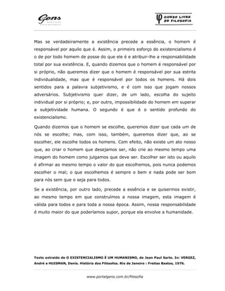 www.portalgens.com.br/filosofia
Mas se verdadeiramente a existência precede a essência, o homem é
responsável por aquilo que é. Assim, o primeiro esforço do existencialismo é
o de por todo homem de posse do que ele é e atribuir-lhe a responsabilidade
total por sua existência. E, quando dizemos que o homem é responsável por
si próprio, não queremos dizer que o homem é responsável por sua estrita
individualidade, mas que é responsável por todos os homens. Há dois
sentidos para a palavra subjetivismo, e é com isso que jogam nossos
adversários. Subjetivismo quer dizer, de um lado, escolha do sujeito
individual por si próprio; e, por outro, impossibilidade do homem em superar
a subjetividade humana. O segundo é que é o sentido profundo do
existencialismo.
Quando dizemos que o homem se escolhe, queremos dizer que cada um de
nós se escolhe; mas, com isso, também, queremos dizer que, ao se
escolher, ele escolhe todos os homens. Com efeito, não existe um ato nosso
que, ao criar o homem que desejamos ser, não crie ao mesmo tempo uma
imagem do homem como julgamos que deve ser. Escolher ser isto ou aquilo
é afirmar ao mesmo tempo o valor do que escolhemos, pois nunca podemos
escolher o mal; o que escolhemos é sempre o bem e nada pode ser bom
para nós sem que o seja para todos.
Se a existência, por outro lado, precede a essência e se quisermos existir,
ao mesmo tempo em que construímos a nossa imagem, esta imagem é
válida para todos e para toda a nossa época. Assim, nossa responsabilidade
é muito maior do que poderíamos supor, porque ela envolve a humanidade.
Texto extraído de O EXISTENCIALISMO É UM HUMANISMO, de Jean Paul Sarte. In: VERGEZ,
André e HUISMAN, Denis. História dos Filósofos. Rio de Janeiro : Freitas Bastos, 1976.
 