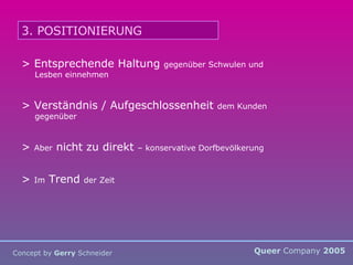 Queer  Company  2005 Concept by  Gerry  Schneider 3. POSITIONIERUNG > Entsprechende Haltung  gegenüber Schwulen und Lesben einnehmen > Verständnis / Aufgeschlossenheit  dem Kunden gegenüber >  Aber  nicht zu direkt  – konservative Dorfbevölkerung >  Im  Trend  der Zeit 