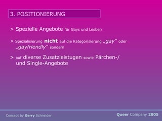 Queer  Company  2005 Concept by  Gerry  Schneider 3. POSITIONIERUNG > Spezielle Angebote  für Gays und Lesben >  Spezialisierung   nicht   auf die Kategorisierung   „gay“   oder   „gayfriendly“   sondern  >  auf  diverse Zusatzleistugen  sowie  Pärchen-/ und Single-Angebote 