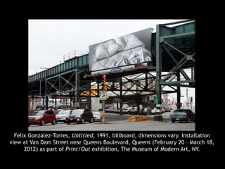 Felix Gonzalez-Torres, Untitled, 1991, billboard, dimensions vary. Installation
view at Van Dam Street near Queens Boulevard, Queens (February 20 – March 18,
2012) as part of Print/Out exhibition, The Museum of Modern Art, NY.
 