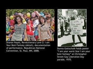 Sharon Hayes, Revolutionary Love 2: I am
Your Best Fantasy (detail), documentation
of performance, Republican National
Convention, St. Paul, MN, 2008.
Donna Gottschalk holds poster
“I am your worst fear I am your
best fantasy” at Christopher
Street Gay Liberation Day
parade, 1970.
 