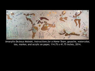 Amaryllis DeJesus Moleski, Instructions for a Home Team, gouache, watercolor,
tea, marker, and acrylic on paper, 114.75 x 41.75 inches, 2014.
 