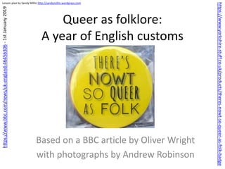 Lesson plan by Sandy Millin http://sandymillin.wordpress.com
Queer as folklore:
A year of English customs
Based on a BBC article by Oliver Wright
with photographs by Andrew Robinson
https://www.bbc.com/news/uk-england-46456306-1stJanuary2019
https://www.yorkshire-stuff.co.uk/products/theres-nowt-so-queer-as-folk-badge
 