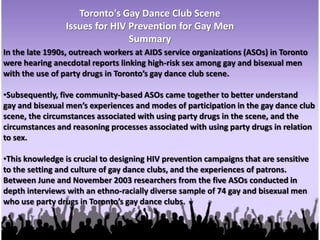Toronto's Gay Dance Club SceneIssues for HIV Prevention for Gay MenSummaryIn the late 1990s, outreach workers at AIDS service organizations (ASOs) in Toronto were hearing anecdotal reports linking high-risk sex among gay and bisexual men with the use of party drugs in Toronto’s gay dance club scene.Subsequently, five community-based ASOs came together to better understandgay and bisexual men’s experiences and modes of participation in the gay dance club scene, the circumstances associated with using party drugs in the scene, and the circumstances and reasoning processes associated with using party drugs in relation to sex. This knowledge is crucial to designing HIV prevention campaigns that are sensitive to the setting and culture of gay dance clubs, and the experiences of patrons.  Between June and November 2003 researchers from the five ASOs conducted in depth interviews with an ethno-racially diverse sample of 74 gay and bisexual men who use party drugs in Toronto’s gay dance clubs.Participants’ accounts of high-risk or unprotected anal sex associated with the clubscene or other types of social occasions suggest that unprotected sex is not merelydue to impaired judgement or a lapse in judgement under the influence of drugs.They indicated that drugs do or may impede their ability to practice or insist on safersex. However, they also articulated a very strong interest in sex within the realm oftheir clubbing experiences, and a generally weak or inconsistent commitment topracticing safer sex. They use drugs to enhance their dance club experiences andsexual fulfillment, but exempt themselves from safer sex in ways that are notnecessarily influenced by drugs.The research findings suggest a number of recommendations for HIV preventioneducation among gay and bisexual men who populate the dance club scene. Theserecommendations acknowledge the existing sense of community, but promote amore inclusive view of community as well as personal responsibility for the health ofcommunity members. The recommendations also build on patrons’ interest in harmreduction and their latent interest in safer sex, and promote the development of skillsand self-confidence related to safer sex and avoidance of the harms associated withDrugs.