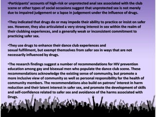 Participants identified a number of key experiences and attributes of the dance club scene.These include getting into the music and dancing, a sense of community, the  sexualized atmosphere and, for some, the opportunity to meet men for sex. Drugs are intrinsic to these modes of experiencing the scene. However, Caribbean, South Asianand East and Southeast Asian men also remarked on how ‘whiteness’ is privileged inthe scene, and the sense of alienation that they experience. For those men, the scenepresents some challenges despite its obvious attraction.Participants use a variety of different drugs on their clubbing occasions, most notablyEcstasy alone or with at least one other drug. They vary the types, timing, sequenceand dosage to achieve certain desired effects. Though they articulated variouspractices to avoid or minimize harm, there is considerable variation in the degree towhich they carry through on those practices.