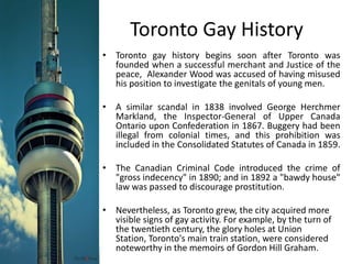 Toronto Gay HistoryToronto gay history begins soon after Toronto was founded when a successful merchant and Justice of the peace,  Alexander Wood was accused of having misused his position to investigate the genitals of young men. A similar scandal in 1838 involved George Herchmer Markland, the Inspector-General of Upper Canada Ontario upon Confederation in 1867. Buggery had been illegal from colonial times, and this prohibition was included in the Consolidated Statutes of Canada in 1859. The Canadian Criminal Code introduced the crime of "gross indecency" in 1890; and in 1892 a "bawdy house" law was passed to discourage prostitution.Nevertheless, as Toronto grew, the city acquired more visible signs of gay activity. For example, by the turn of the twentieth century, the glory holes at Union Station, Toronto's main train station, were considered noteworthy in the memoirs of Gordon Hill Graham.