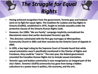 The Struggle for Equal RightsHaving achieved recognition from the government, Toronto gays and lesbians went on to fight for equal rights. The Coalition for Lesbian and Gay Rights in Ontario (CLGRO), established in 1975, fought to include sexuality under the protective clauses of the Ontario Human Rights Code.However, the 1990s "We are Family" campaign implicitly contradicted the liberationist vision that earlier dominated Toronto's gay life.This direction culminated with the first gay marriages at Metropolitan Community Church in 2001 and their sanction by the Ontario Court of Appeals in 2003.In 1995, a key legal ruling by the Supreme Court of Canada found that while sexual orientation wasn't specifically mentioned in the Charter of Rights and Freedoms, they could be "read in." The next year, the federal government amended the Canadian Human Rights Act to include sexual orientation.Toronto's gay and lesbian community is now recognized as an integral part of the city's fabric. Toronto's GLBTQ community has gone from being a hidden subculture to a power base in politics, the economy, and the arts.