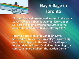 Gay Village in Toronto"Toronto's gay ghetto moved around in the early 1970s, it was on Spadina Avenue; later Queen St., east of Spadina, Parliament Street in the early '80s; and Church & Wellesley by 1992.Toronto is the Mecca for Canadian Gays. So, needless to say, the Gay Village is pretty big - one of the biggest in the world. Our village is located right in Toronto's vital and booming city centre, in an area called "The Garden District". 
