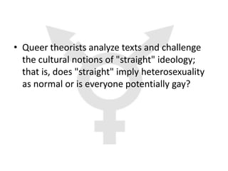 • Queer theorists analyze texts and challenge
  the cultural notions of "straight" ideology;
  that is, does "straight" imply heterosexuality
  as normal or is everyone potentially gay?
 