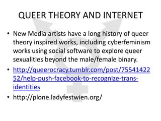 QUEER THEORY AND INTERNET
• New Media artists have a long history of queer
  theory inspired works, including cyberfeminism
  works using social software to explore queer
  sexualities beyond the male/female binary.
• http://queerocracy.tumblr.com/post/75541422
  52/help-push-facebook-to-recognize-trans-
  identities
• http://plone.ladyfestwien.org/
 