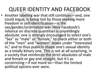 QUEER IDENTITY AND FACEBOOK
• Another labeling war that still continues—and, one
  could argue, is being lost by those seeking more
  freedom in self-identification—is the
  sex/gender/orientation war. Here Facebook’s
  reliance on discrete quantities is unyieldingly
  absolute: one is strongly encouraged to select one’s
  “Sex” as “male” or “female,” to check either or both
  of the “men” and “women” boxes under “Interested
  in,” and to thus publicly shape one’s sexual identity
  as a totally binary one. This is not at all surprising, in
  a society that reinforces the strict absolutes of male
  and female or gay and straight, but it’s as
  constricting—if not more so—than the limited
  political options ever were.
 