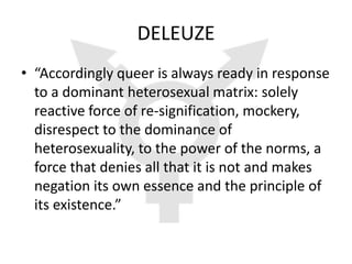 DELEUZE
• “Accordingly queer is always ready in response
  to a dominant heterosexual matrix: solely
  reactive force of re-signification, mockery,
  disrespect to the dominance of
  heterosexuality, to the power of the norms, a
  force that denies all that it is not and makes
  negation its own essence and the principle of
  its existence.”
 