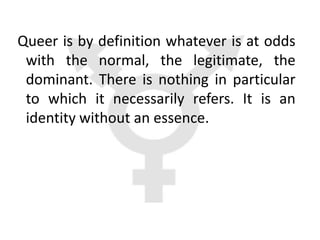 Queer is by definition whatever is at odds
 with the normal, the legitimate, the
 dominant. There is nothing in particular
 to which it necessarily refers. It is an
 identity without an essence.
 
