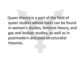 Queer theory is a part of the field of
queer studies whose roots can be found
in women's studies, feminist theory, and
gay and lesbian studies, as well as in
postmodern and post-structuralist
theories.
 
