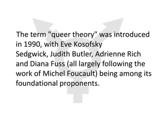 The term "queer theory" was introduced
in 1990, with Eve Kosofsky
Sedgwick, Judith Butler, Adrienne Rich
and Diana Fuss (all largely following the
work of Michel Foucault) being among its
foundational proponents.
 